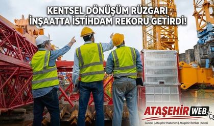 KENTSEL DÖNÜŞÜM RÜZGARI İNŞAATTA İSTİHDAM REKORU GETİRDİ!